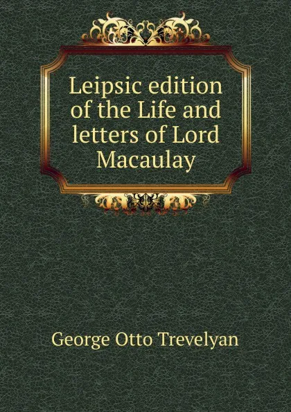 Обложка книги Leipsic edition of the Life and letters of Lord Macaulay, Trevelyan George Otto