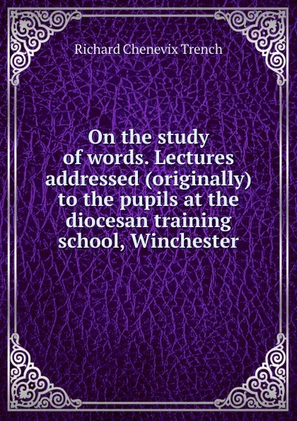 Обложка книги On the study of words. Lectures addressed (originally) to the pupils at the diocesan training school, Winchester, Trench Richard Chenevix