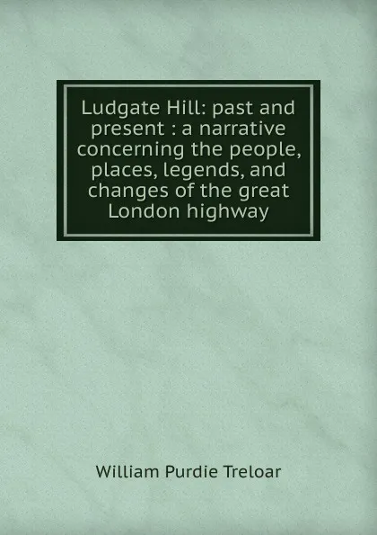 Обложка книги Ludgate Hill: past and present : a narrative concerning the people, places, legends, and changes of the great London highway, William Purdie Treloar