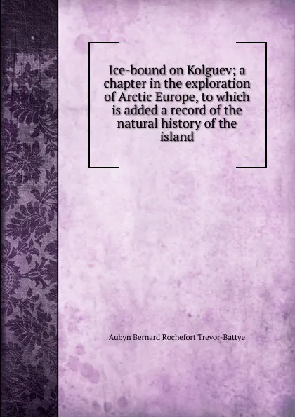 Обложка книги Ice-bound on Kolguev; a chapter in the exploration of Arctic Europe, to which is added a record of the natural history of the island, Aubyn Bernard Rochefort Trevor-Battye