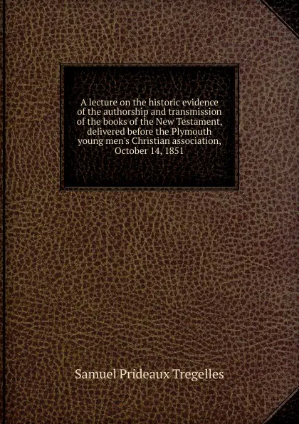 Обложка книги A lecture on the historic evidence of the authorship and transmission of the books of the New Testament, delivered before the Plymouth young men.s Christian association, October 14, 1851, Samuel Prideaux Tregelles