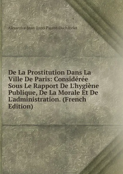 Обложка книги De La Prostitution Dans La Ville De Paris: Consideree Sous Le Rapport De L.hygiene Publique, De La Morale Et De L.administration. (French Edition), Alexandre-Jean-Bapti Parent-Duchâtelet