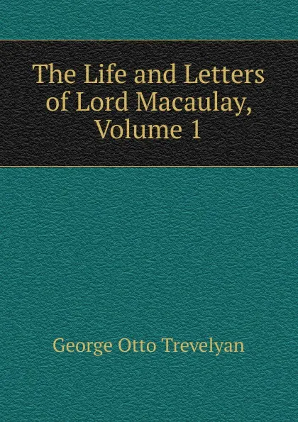 Обложка книги The Life and Letters of Lord Macaulay, Volume 1, Trevelyan George Otto