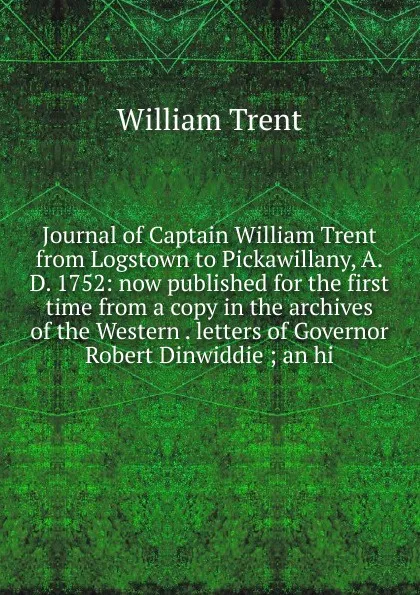 Обложка книги Journal of Captain William Trent from Logstown to Pickawillany, A.D. 1752: now published for the first time from a copy in the archives of the Western . letters of Governor Robert Dinwiddie ; an hi, William Trent