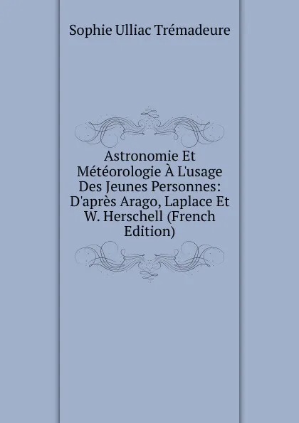 Обложка книги Astronomie Et Meteorologie A L.usage Des Jeunes Personnes: D.apres Arago, Laplace Et W. Herschell (French Edition), Sophie Ulliac Trémadeure