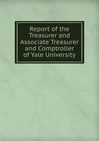 Обложка книги Report of the Treasurer and Associate Treasurer and Comptroller of Yale University, 