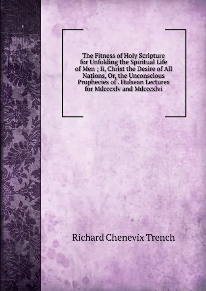 Обложка книги The Fitness of Holy Scripture for Unfolding the Spiritual Life of Men ; Ii, Christ the Desire of All Nations, Or, the Unconscious Prophecies of . Hulsean Lectures for Mdcccxlv and Mdcccxlvi, Trench Richard Chenevix