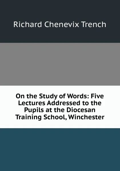 Обложка книги On the Study of Words: Five Lectures Addressed to the Pupils at the Diocesan Training School, Winchester, Trench Richard Chenevix