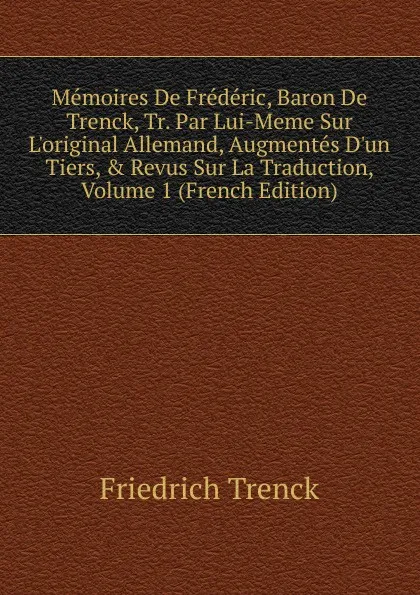 Обложка книги Memoires De Frederic, Baron De Trenck, Tr. Par Lui-Meme Sur L.original Allemand, Augmentes D.un Tiers, . Revus Sur La Traduction, Volume 1 (French Edition), Friedrich Trenck