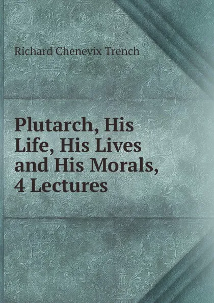 Обложка книги Plutarch, His Life, His Lives and His Morals, 4 Lectures, Trench Richard Chenevix