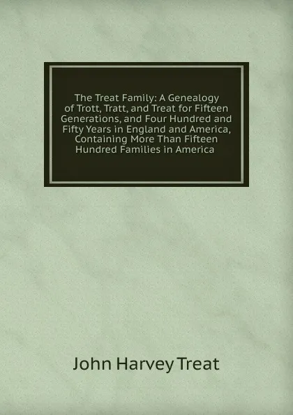 Обложка книги The Treat Family: A Genealogy of Trott, Tratt, and Treat for Fifteen Generations, and Four Hundred and Fifty Years in England and America, Containing More Than Fifteen Hundred Families in America ., John Harvey Treat