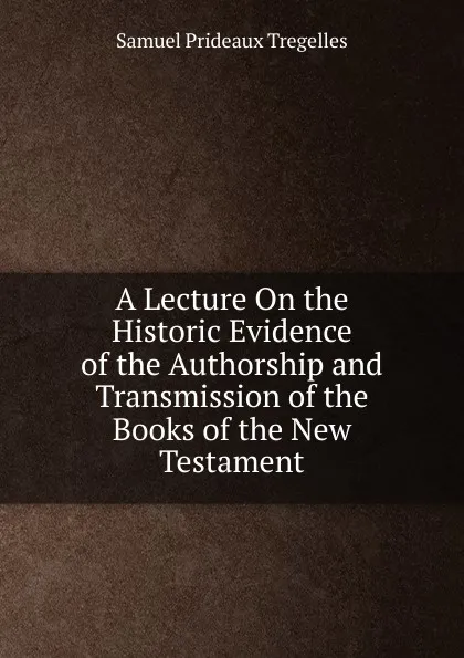 Обложка книги A Lecture On the Historic Evidence of the Authorship and Transmission of the Books of the New Testament, Samuel Prideaux Tregelles