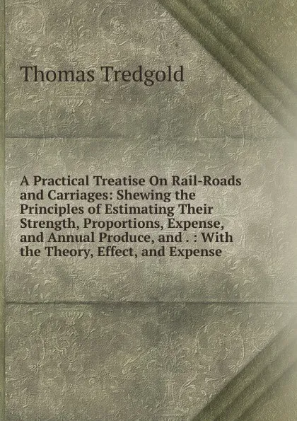 Обложка книги A Practical Treatise On Rail-Roads and Carriages: Shewing the Principles of Estimating Their Strength, Proportions, Expense, and Annual Produce, and . : With the Theory, Effect, and Expense, Thomas Tredgold