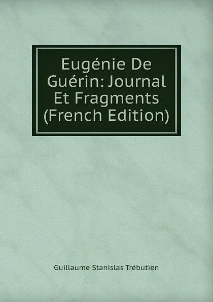 Обложка книги Eugenie De Guerin: Journal Et Fragments (French Edition), Guillaume Stanislas Trébutien