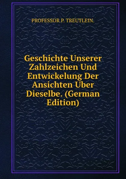 Обложка книги Geschichte Unserer Zahlzeichen Und Entwickelung Der Ansichten Uber Dieselbe. (German Edition), PROFESSOR P. TREUTLEIN.