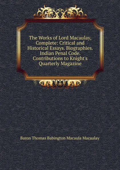 Обложка книги The Works of Lord Macaulay, Complete: Critical and Historical Essays. Biographies. Indian Penal Code. Contributions to Knight.s Quarterly Magazine, Baron Thomas Babington Macaula Macaulay