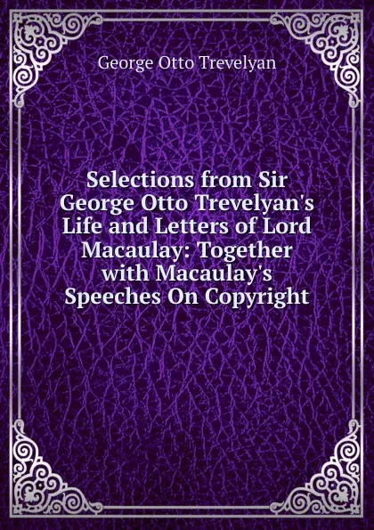 Обложка книги Selections from Sir George Otto Trevelyan.s Life and Letters of Lord Macaulay: Together with Macaulay.s Speeches On Copyright, Trevelyan George Otto