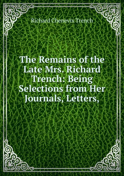 Обложка книги The Remains of the Late Mrs. Richard Trench: Being Selections from Her Journals, Letters,, Trench Richard Chenevix