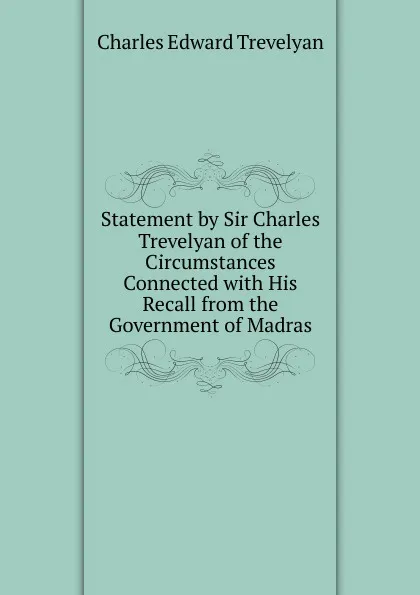 Обложка книги Statement by Sir Charles Trevelyan of the Circumstances Connected with His Recall from the Government of Madras, Charles Edward Trevelyan