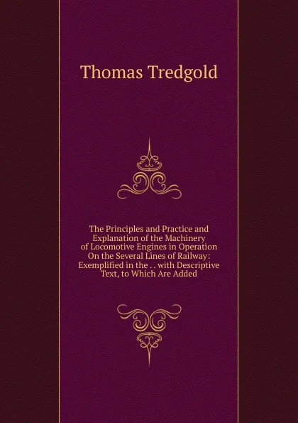 Обложка книги The Principles and Practice and Explanation of the Machinery of Locomotive Engines in Operation On the Several Lines of Railway: Exemplified in the . . with Descriptive Text, to Which Are Added, Thomas Tredgold