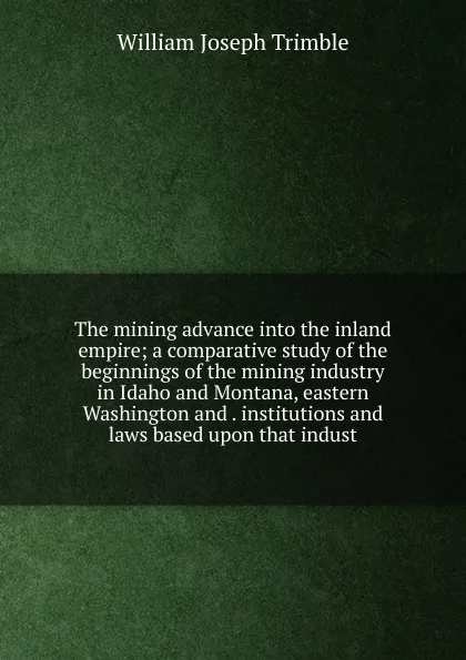 Обложка книги The mining advance into the inland empire; a comparative study of the beginnings of the mining industry in Idaho and Montana, eastern Washington and . institutions and laws based upon that indust, William Joseph Trimble