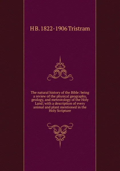 Обложка книги The natural history of the Bible: being a review of the physical geography, geology, and meteorology of the Holy Land; with a description of every animal and plant mentioned in the Holy Scripture, H B. 1822-1906 Tristram