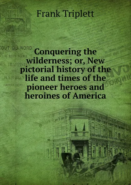 Обложка книги Conquering the wilderness; or, New pictorial history of the life and times of the pioneer heroes and heroines of America, Frank Triplett