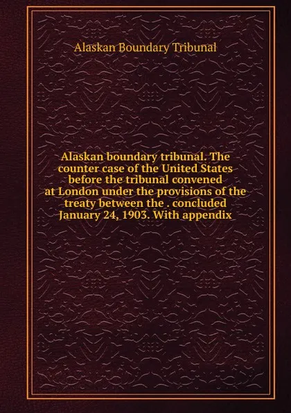 Обложка книги Alaskan boundary tribunal. The counter case of the United States before the tribunal convened at London under the provisions of the treaty between the . concluded January 24, 1903. With appendix, Alaskan Boundary Tribunal