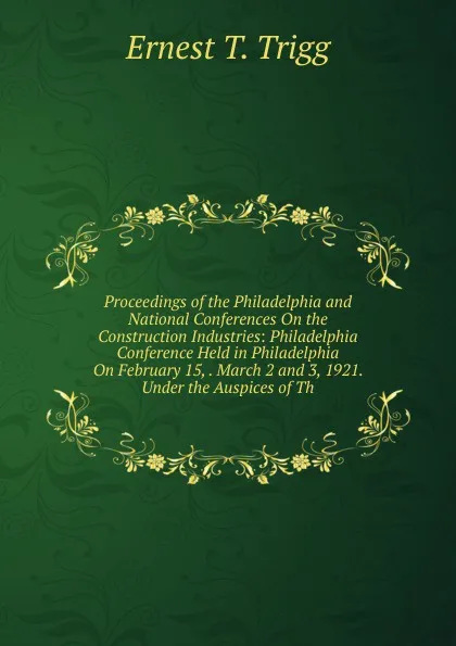 Обложка книги Proceedings of the Philadelphia and National Conferences On the Construction Industries: Philadelphia Conference Held in Philadelphia On February 15, . March 2 and 3, 1921. Under the Auspices of Th, Ernest T. Trigg