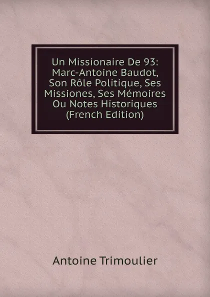 Обложка книги Un Missionaire De 93: Marc-Antoine Baudot, Son Role Politique, Ses Missiones, Ses Memoires Ou Notes Historiques (French Edition), Antoine Trimoulier