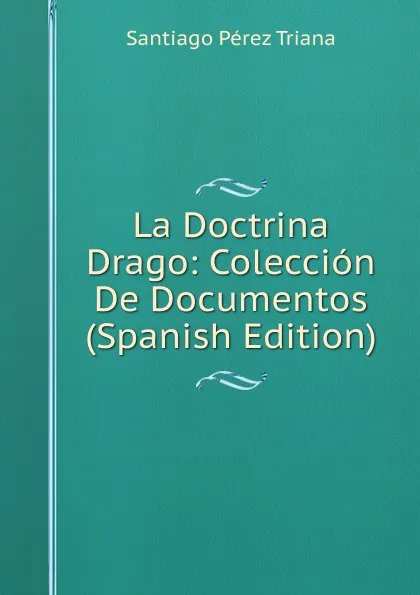 Обложка книги La Doctrina Drago: Coleccion De Documentos (Spanish Edition), Santiago Pérez Triana