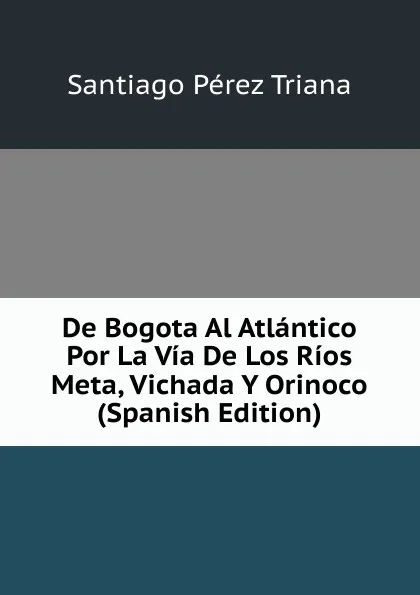 Обложка книги De Bogota Al Atlantico Por La Via De Los Rios Meta, Vichada Y Orinoco (Spanish Edition), Santiago Pérez Triana