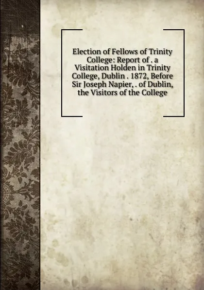 Обложка книги Election of Fellows of Trinity College: Report of . a Visitation Holden in Trinity College, Dublin . 1872, Before Sir Joseph Napier, . of Dublin, the Visitors of the College, 