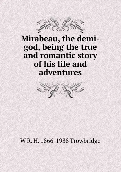 Обложка книги Mirabeau, the demi-god, being the true and romantic story of his life and adventures, W R. H. 1866-1938 Trowbridge