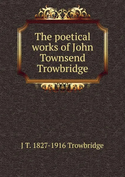 Обложка книги The poetical works of John Townsend Trowbridge, J. T. Trowbridge