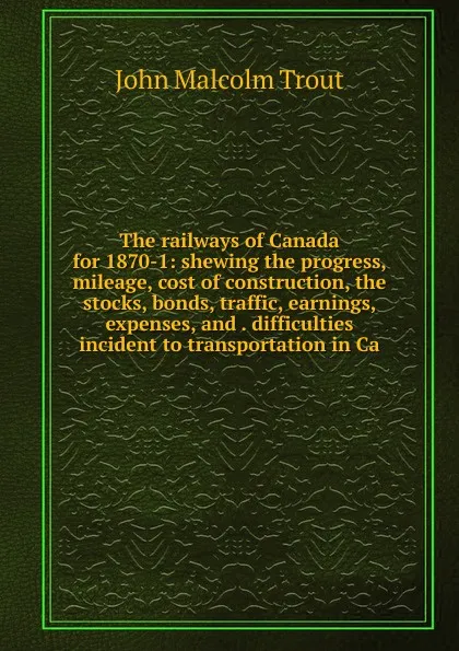 Обложка книги The railways of Canada for 1870-1: shewing the progress, mileage, cost of construction, the stocks, bonds, traffic, earnings, expenses, and . difficulties incident to transportation in Ca, John Malcolm Trout