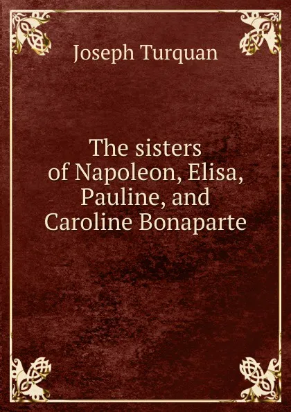 Обложка книги The sisters of Napoleon, Elisa, Pauline, and Caroline Bonaparte, Joseph Turquan