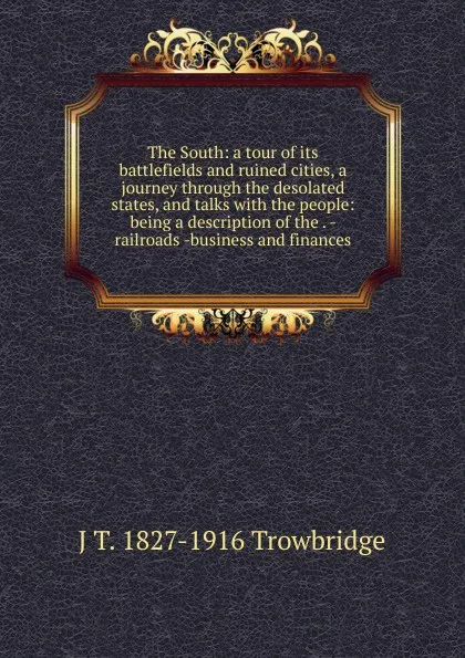 Обложка книги The South: a tour of its battlefields and ruined cities, a journey through the desolated states, and talks with the people: being a description of the . - railroads -business and finances, J. T. Trowbridge