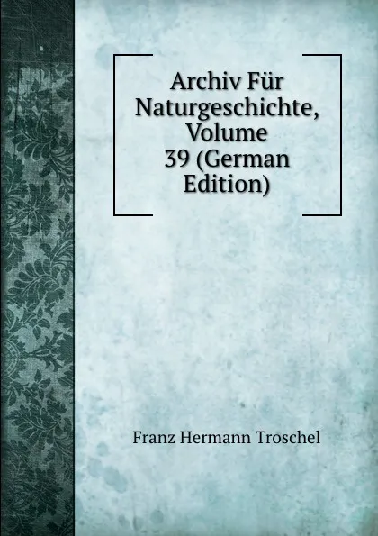 Обложка книги Archiv Fur Naturgeschichte, Volume 39 (German Edition), Franz Hermann Troschel