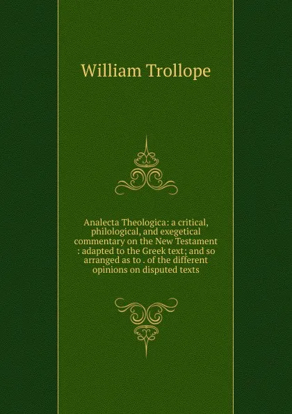 Обложка книги Analecta Theologica: a critical, philological, and exegetical commentary on the New Testament : adapted to the Greek text; and so arranged as to . of the different opinions on disputed texts, William Trollope