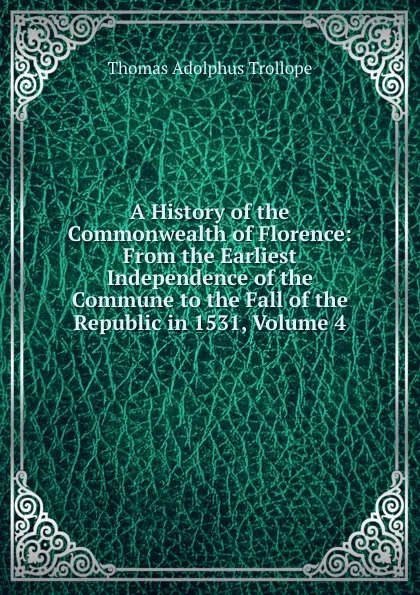 Обложка книги A History of the Commonwealth of Florence: From the Earliest Independence of the Commune to the Fall of the Republic in 1531, Volume 4, Thomas Adolphus Trollope