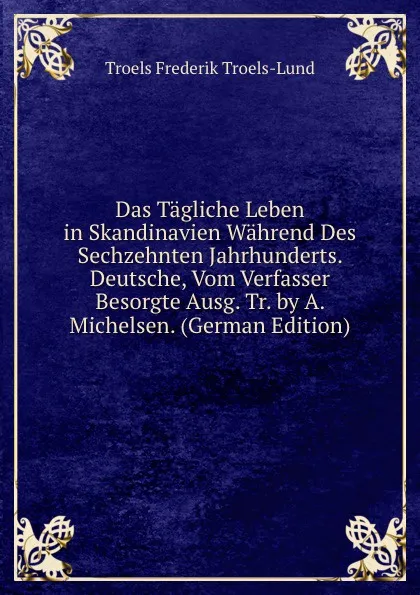 Обложка книги Das Tagliche Leben in Skandinavien Wahrend Des Sechzehnten Jahrhunderts. Deutsche, Vom Verfasser Besorgte Ausg. Tr. by A. Michelsen. (German Edition), Troels Frederik Troels-Lund
