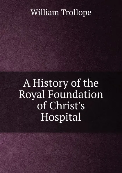 Обложка книги A History of the Royal Foundation of Christ.s Hospital, William Trollope