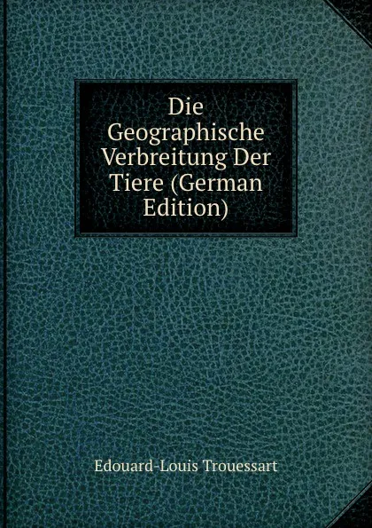 Обложка книги Die Geographische Verbreitung Der Tiere (German Edition), Edouard-Louis Trouessart