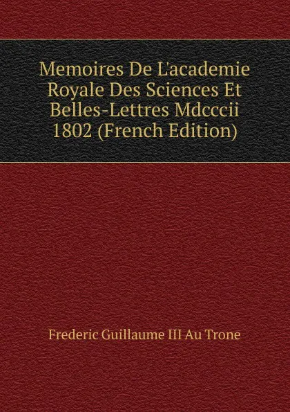 Обложка книги Memoires De L.academie Royale Des Sciences Et Belles-Lettres Mdcccii 1802 (French Edition), Frederic Guillaume III Au Trone