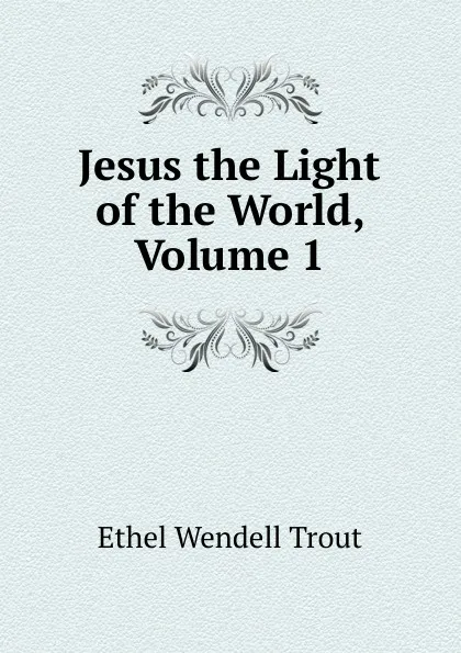 Обложка книги Jesus the Light of the World, Volume 1, Ethel Wendell Trout