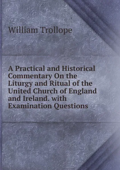 Обложка книги A Practical and Historical Commentary On the Liturgy and Ritual of the United Church of England and Ireland. with Examination Questions, William Trollope