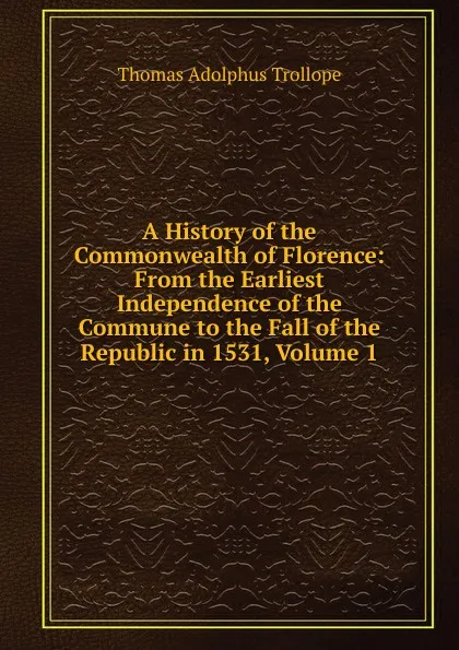 Обложка книги A History of the Commonwealth of Florence: From the Earliest Independence of the Commune to the Fall of the Republic in 1531, Volume 1, Thomas Adolphus Trollope