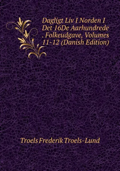Обложка книги Dagligt Liv I Norden I Det 16De Aarhundrede . Folkeudgave, Volumes 11-12 (Danish Edition), Troels Frederik Troels-Lund