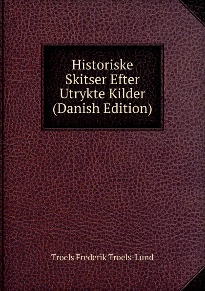 Обложка книги Historiske Skitser Efter Utrykte Kilder (Danish Edition), Troels Frederik Troels-Lund